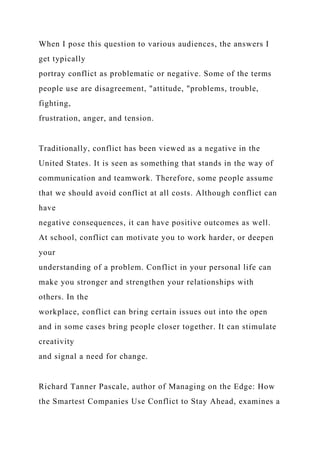 When I pose this question to various audiences, the answers I
get typically
portray conflict as problematic or negative. Some of the terms
people use are disagreement, "attitude, "problems, trouble,
fighting,
frustration, anger, and tension.
Traditionally, conflict has been viewed as a negative in the
United States. It is seen as something that stands in the way of
communication and teamwork. Therefore, some people assume
that we should avoid conflict at all costs. Although conflict can
have
negative consequences, it can have positive outcomes as well.
At school, conflict can motivate you to work harder, or deepen
your
understanding of a problem. Conflict in your personal life can
make you stronger and strengthen your relationships with
others. In the
workplace, conflict can bring certain issues out into the open
and in some cases bring people closer together. It can stimulate
creativity
and signal a need for change.
Richard Tanner Pascale, author of Managing on the Edge: How
the Smartest Companies Use Conflict to Stay Ahead, examines a
 