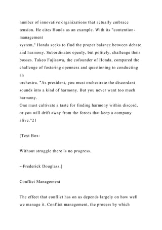 number of innovative organizations that actually embrace
tension. He cites Honda as an example. With its "contention-
management
system," Honda seeks to find the proper balance between debate
and harmony. Subordinates openly, but politely, challenge their
bosses. Takeo Fujisawa, the cofounder of Honda, compared the
challenge of fostering openness and questioning to conducting
an
orchestra. "As president, you must orchestrate the discordant
sounds into a kind of harmony. But you never want too much
harmony.
One must cultivate a taste for finding harmony within discord,
or you will drift away from the forces that keep a company
alive."21
[Text Box:
Without struggle there is no progress.
--Frederick Douglass.]
Conflict Management
The effect that conflict has on us depends largely on how well
we manage it. Conflict management, the process by which
 