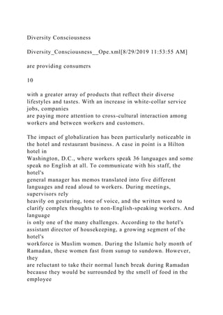 Diversity Consciousness
Diversity_Consciousness__Ope.xml[8/29/2019 11:53:55 AM]
are providing consumers
10
with a greater array of products that reflect their diverse
lifestyles and tastes. With an increase in white-collar service
jobs, companies
are paying more attention to cross-cultural interaction among
workers and between workers and customers.
The impact of globalization has been particularly noticeable in
the hotel and restaurant business. A case in point is a Hilton
hotel in
Washington, D.C., where workers speak 36 languages and some
speak no English at all. To communicate with his staff, the
hotel's
general manager has memos translated into five different
languages and read aloud to workers. During meetings,
supervisors rely
heavily on gesturing, tone of voice, and the written word to
clarify complex thoughts to non-English-speaking workers. And
language
is only one of the many challenges. According to the hotel's
assistant director of housekeeping, a growing segment of the
hotel's
workforce is Muslim women. During the Islamic holy month of
Ramadan, these women fast from sunup to sundown. However,
they
are reluctant to take their normal lunch break during Ramadan
because they would be surrounded by the smell of food in the
employee
 