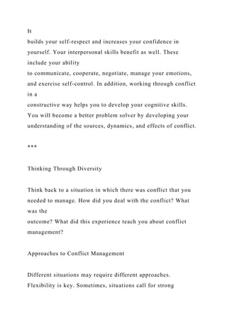 It
builds your self-respect and increases your confidence in
yourself. Your interpersonal skills benefit as well. These
include your ability
to communicate, cooperate, negotiate, manage your emotions,
and exercise self-control. In addition, working through conflict
in a
constructive way helps you to develop your cognitive skills.
You will become a better problem solver by developing your
understanding of the sources, dynamics, and effects of conflict.
***
Thinking Through Diversity
Think back to a situation in which there was conflict that you
needed to manage. How did you deal with the conflict? What
was the
outcome? What did this experience teach you about conflict
management?
Approaches to Conflict Management
Different situations may require different approaches.
Flexibility is key. Sometimes, situations call for strong
 