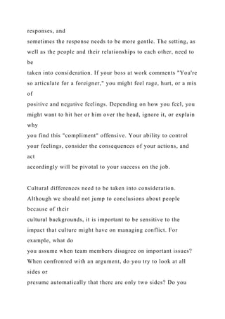 responses, and
sometimes the response needs to be more gentle. The setting, as
well as the people and their relationships to each other, need to
be
taken into consideration. If your boss at work comments "You're
so articulate for a foreigner," you might feel rage, hurt, or a mix
of
positive and negative feelings. Depending on how you feel, you
might want to hit her or him over the head, ignore it, or explain
why
you find this "compliment" offensive. Your ability to control
your feelings, consider the consequences of your actions, and
act
accordingly will be pivotal to your success on the job.
Cultural differences need to be taken into consideration.
Although we should not jump to conclusions about people
because of their
cultural backgrounds, it is important to be sensitive to the
impact that culture might have on managing conflict. For
example, what do
you assume when team members disagree on important issues?
When confronted with an argument, do you try to look at all
sides or
presume automatically that there are only two sides? Do you
 