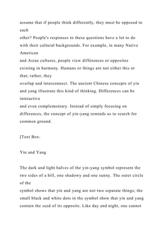 assume that if people think differently, they must be opposed to
each
other? People's responses to these questions have a lot to do
with their cultural backgrounds. For example, in many Native
American
and Asian cultures, people view differences or opposites
existing in harmony. Humans or things are not either this or
that; rather, they
overlap and interconnect. The ancient Chinese concepts of yin
and yang illustrate this kind of thinking. Differences can be
interactive
and even complementary. Instead of simply focusing on
differences, the concept of yin-yang reminds us to search for
common ground.
[Text Box:
Yin and Yang
The dark and light halves of the yin-yang symbol represent the
two sides of a hill, one shadowy and one sunny. The outer circle
of the
symbol shows that yin and yang are not two separate things; the
small black and white dots in the symbol show that yin and yang
contain the seed of its opposite. Like day and night, one cannot
 