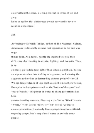 exist without the other. Viewing conflict in terms of yin and
yang
helps us realize that differences do not necessarily have to
result in opposition.]
208
According to Deborah Tannen, author of The Argument Culture,
Americans traditionally assume that opposition is the best way
to get
things done. As a result, people are inclined to settle their
differences by resorting to debate, fighting, and lawsuits. There
is an
emphasis on finding fault rather than solving a problem, having
an argument rather than making an argument, and winning the
argument rather than understanding another point of view.23
We can find evidence of this emphasis in the metaphors we use.
Examples include phrases such as the "battle of the sexes" and
"war of words." The power of words to shape perceptions has
been
substantiated by research. Phrasing a conflict as "Black" versus
"White," "rich" versus "poor," or "old" versus "young" is
counterproductive. It not only forces people into two artificial,
opposing camps, but it may also alienate or exclude many
people.
 