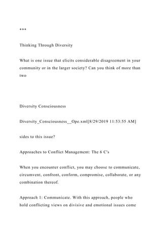 ***
Thinking Through Diversity
What is one issue that elicits considerable disagreement in your
community or in the larger society? Can you think of more than
two
Diversity Consciousness
Diversity_Consciousness__Ope.xml[8/29/2019 11:53:55 AM]
sides to this issue?
Approaches to Conflict Management: The 6 C's
When you encounter conflict, you may choose to communicate,
circumvent, confront, conform, compromise, collaborate, or any
combination thereof.
Approach 1: Communicate. With this approach, people who
hold conflicting views on divisive and emotional issues come
 