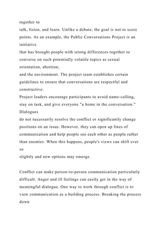 together to
talk, listen, and learn. Unlike a debate, the goal is not to score
points. As an example, the Public Conversations Project is an
initiative
that has brought people with strong differences together to
converse on such potentially volatile topics as sexual
orientation, abortion,
and the environment. The project team establishes certain
guidelines to ensure that conversations are respectful and
constructive.
Project leaders encourage participants to avoid name-calling,
stay on task, and give everyone "a home in the conversation."
Dialogues
do not necessarily resolve the conflict or significantly change
positions on an issue. However, they can open up lines of
communication and help people see each other as people rather
than enemies. When this happens, people's views can shift ever
so
slightly and new options may emerge.
Conflict can make person-to-person communication particularly
difficult. Anger and ill feelings can easily get in the way of
meaningful dialogue. One way to work through conflict is to
view communication as a building process. Breaking the process
down
 