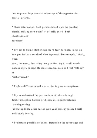 into steps can help you take advantage of the opportunities
conflict affords.
* Share information. Each person should state the problem
clearly; making sure a conflict actually exists. Seek
clarification if
necessary.
* Try not to blame. Rather, use the "I feel" formula. Focus on
how you feel as a result of what happened. For example, I feel _
when
you _ because _. In stating how you feel, try to avoid words
such as angry or mad. Be more specific, such as I feel "left out"
or
"embarrassed."
* Explore differences and similarities in your assumptions.
* Try to understand the perspectives of others through
deliberate, active listening. Chinese distinguish between
listening or ting
(attending to the other person with your ears, eyes, and heart)
and simply hearing.
* Brainstorm possible solutions. Determine the advantages and
 