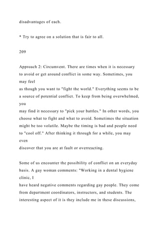 disadvantages of each.
* Try to agree on a solution that is fair to all.
209
Approach 2: Circumvent. There are times when it is necessary
to avoid or get around conflict in some way. Sometimes, you
may feel
as though you want to "fight the world." Everything seems to be
a source of potential conflict. To keep from being overwhelmed,
you
may find it necessary to "pick your battles." In other words, you
choose what to fight and what to avoid. Sometimes the situation
might be too volatile. Maybe the timing is bad and people need
to "cool off." After thinking it through for a while, you may
even
discover that you are at fault or overreacting.
Some of us encounter the possibility of conflict on an everyday
basis. A gay woman comments: "Working in a dental hygiene
clinic, I
have heard negative comments regarding gay people. They come
from department coordinators, instructors, and students. The
interesting aspect of it is they include me in these discussions,
 