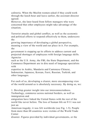 cafeteria. When the Muslim women asked if they could work
through the lunch hour and leave earlier, the assistant director
agreed.
However, she later heard from fellow managers who were
concerned that other employees might take advantage of the
situation.
Terrorist attacks and global conflict, as well as the economic
and political efforts to respond effectively to them, underscore
the
growing importance of developing a global perspective,
meaning a view of the world and our place in it. For example,
the
government is stepping up its efforts to address current and
projected shortages of employees with foreign language skills.
Agencies
such as the U.S. Army, the FBI, the State Department, and the
Commerce Department are in dire need of language specialists
with
expertise in Arabic, Mandarin and Cantonese Chinese,
Indonesian, Japanese, Korean, Farsi, Russian, Turkish, and
other languages.
For each of us, developing a clearer, more encompassing view
of the world around us is absolutely necessary. By doing so, we:
1. Develop greater insight into our interconnectedness.
Technology, commerce across national borders, as well as
immigration and
emigration have linked the United States with the rest of the
world like never before. The loss of human life on 9/11 was not
just an
American tragedy; it was felt worldwide (see Fig. 1.5). People
from more than 60 countries were victims of the World Trade
Center
disaster. Figures provided by individual governments, or the
 