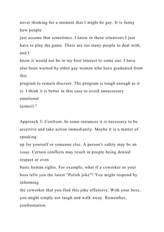 never thinking for a moment that I might be gay. It is funny
how people
just assume that sometimes. I know in these situations I just
have to play the game. There are too many people to deal with,
and I
know it would not be in my best interest to come out. I have
also been warned by other gay women who have graduated from
this
program to remain discreet. The program is tough enough as it
is. I think it is better in this case to avoid unnecessary
emotional
turmoil."
Approach 3: Confront. In some instances it is necessary to be
assertive and take action immediately. Maybe it is a matter of
speaking
up for yourself or someone else. A person's safety may be an
issue. Certain conflicts may result in people being denied
respect or even
basic human rights. For example, what if a coworker or your
boss tells you the latest "Polish joke"? You might respond by
informing
the coworker that you find this joke offensive. With your boss,
you might simply not laugh and walk away. Remember,
confrontation
 