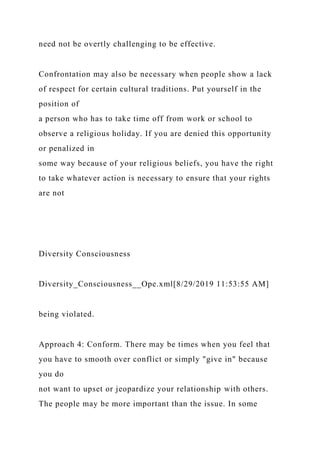 need not be overtly challenging to be effective.
Confrontation may also be necessary when people show a lack
of respect for certain cultural traditions. Put yourself in the
position of
a person who has to take time off from work or school to
observe a religious holiday. If you are denied this opportunity
or penalized in
some way because of your religious beliefs, you have the right
to take whatever action is necessary to ensure that your rights
are not
Diversity Consciousness
Diversity_Consciousness__Ope.xml[8/29/2019 11:53:55 AM]
being violated.
Approach 4: Conform. There may be times when you feel that
you have to smooth over conflict or simply "give in" because
you do
not want to upset or jeopardize your relationship with others.
The people may be more important than the issue. In some
 