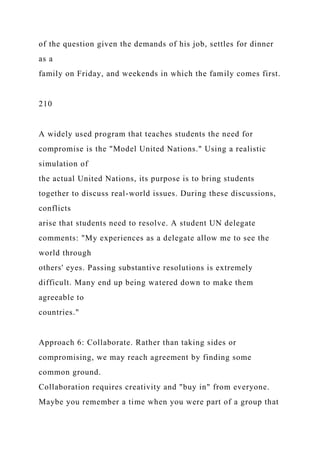 of the question given the demands of his job, settles for dinner
as a
family on Friday, and weekends in which the family comes first.
210
A widely used program that teaches students the need for
compromise is the "Model United Nations." Using a realistic
simulation of
the actual United Nations, its purpose is to bring students
together to discuss real-world issues. During these discussions,
conflicts
arise that students need to resolve. A student UN delegate
comments: "My experiences as a delegate allow me to see the
world through
others' eyes. Passing substantive resolutions is extremely
difficult. Many end up being watered down to make them
agreeable to
countries."
Approach 6: Collaborate. Rather than taking sides or
compromising, we may reach agreement by finding some
common ground.
Collaboration requires creativity and "buy in" from everyone.
Maybe you remember a time when you were part of a group that
 