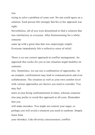 was
trying to solve a problem of some sort. No one could agree on a
solution. Each person felt strongly that his or her approach was
right.
Nevertheless, all of you were determined to find a solution that
was satisfactory to everyone. After brainstorming for a while,
someone
came up with a great idea that was surprisingly simple.
Everyone immediately felt a collective sense of relief.
There is no one correct approach to conflict management. An
approach that works for you in one situation might backfire on
someone
else. Sometimes, we can use a combination of approaches. As
an example, confrontation may lead to communication and even
collaboration. The situation as well as your own comfort level
with various approaches are factors you need to consider. You
may feel
more at ease being confrontational at times, whereas someone
else may prefer to avoid this approach at all costs. Remember
that you
will make mistakes. You might not control your anger, or
perhaps you will avoid a situation you need to confront. Simply
learn from
your mistakes. Like diversity consciousness, conflict
 