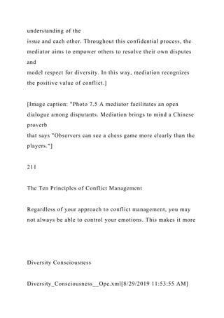 understanding of the
issue and each other. Throughout this confidential process, the
mediator aims to empower others to resolve their own disputes
and
model respect for diversity. In this way, mediation recognizes
the positive value of conflict.]
[Image caption: "Photo 7.5 A mediator facilitates an open
dialogue among disputants. Mediation brings to mind a Chinese
proverb
that says "Observers can see a chess game more clearly than the
players."]
211
The Ten Principles of Conflict Management
Regardless of your approach to conflict management, you may
not always be able to control your emotions. This makes it more
Diversity Consciousness
Diversity_Consciousness__Ope.xml[8/29/2019 11:53:55 AM]
 