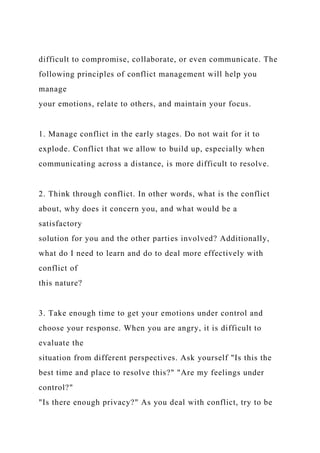 difficult to compromise, collaborate, or even communicate. The
following principles of conflict management will help you
manage
your emotions, relate to others, and maintain your focus.
1. Manage conflict in the early stages. Do not wait for it to
explode. Conflict that we allow to build up, especially when
communicating across a distance, is more difficult to resolve.
2. Think through conflict. In other words, what is the conflict
about, why does it concern you, and what would be a
satisfactory
solution for you and the other parties involved? Additionally,
what do I need to learn and do to deal more effectively with
conflict of
this nature?
3. Take enough time to get your emotions under control and
choose your response. When you are angry, it is difficult to
evaluate the
situation from different perspectives. Ask yourself "Is this the
best time and place to resolve this?" "Are my feelings under
control?"
"Is there enough privacy?" As you deal with conflict, try to be
 