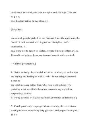 constantly aware of your own thoughts and feelings. This can
help you
avoid a destructive power struggle.
[Text Box:
As a child, people picked on me because I was the quiet one, the
"nerd." I took martial arts. It gave me discipline, self-
motivation. It
taught me not to resort to violence every time a problem arises.
It taught me to tone down my temper, keep it under control.
--Another perspective.]
4. Listen actively. Pay careful attention to what you and others
are saying and feeling as well as what is not being expressed.
Listen to
the total message rather than what you want to hear. Try
restating what you think the other person is saying before
responding. Active
listening coupled with good feedback promotes understanding.
5. Watch your body language. Most certainly, there are times
when you share something very personal and important to you.
If the
 