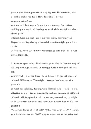 person with whom you are talking appears disinterested, how
does that make you feel? How does it affect your
communication? As
you interact, be aware of your body language. For instance,
nodding your head and leaning forward while seated in a chair
shows your
interest. Leaning back, crossing your arms, pointing your
finger, or smiling during a heated discussion might put others
on the
defensive. Keep your nonverbal language consistent with your
verbal message.
6. Keep an open mind. Realize that your view is just one way of
looking at things. Instead of asking yourself how you can win,
ask
yourself what you can learn. Also, be alert to the influence of
cultural differences. You might discover that because of a
person’s
cultural background, dealing with conflict face to face is not as
effective as a written exchange. Or perhaps because of different
cultural beliefs, questions that seem only natural to you might
be at odds with someone else's attitudes toward disclosure. For
example,
"What was the conflict about?" "What was your role?" "How do
you feel about the conflict?" may come across as intrusive and
 