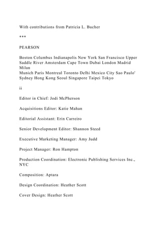 With contributions from Patricia L. Bucher
***
PEARSON
Boston Columbus Indianapolis New York San Francisco Upper
Saddle River Amsterdam Cape Town Dubai London Madrid
Milan
Munich Paris Montreal Toronto Delhi Mexico City Sao Paulo'
Sydney Hong Kong Seoul Singapore Taipei Tokyo
ii
Editor in Chief: Jodi McPherson
Acquisitions Editor: Katie Mahan
Editorial Assistant: Erin Carreiro
Senior Development Editor: Shannon Steed
Executive Marketing Manager: Amy Judd
Project Manager: Ron Hampton
Production Coordination: Electronic Publishing Services Inc.,
NYC
Composition: Aptara
Design Coordination: Heather Scott
Cover Design: Heather Scott
 