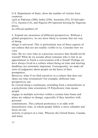 U.S. Department of State, show the number of victims from
countries
such as Pakistan (200), India (250), Australia (55), El Salvador
(71), Austria (15), and Nigeria (94 reported missing by Nigerian
press;
no official number).18
2. Expand our awareness of different perspectives. Without a
global perspective, we are more likely to assume that our way
of doing
things is universal. This is particularly true of those aspects of
our culture that are not readily visible to us. Consider how we
view
time. Do we view time as a precious resource that should not be
wasted? What do we assume about someone who is late to an
appointment to finish a conversation with a friend? Perhaps we
have always lived in a culture where being on time and meeting
deadlines are extremely important. Consequently, we make all
sorts of judgments about people on the basis of their
promptness.
However, what if we find ourselves in a culture that does not
share our time orientation? For example, different time
perspectives can
be viewed along a continuum, extending from a monochronic to
a polychronic time orientation.19 Polychronic time means
people
engage in multiple activities within a certain time frame and
plans are subject to change, especially if they interfere with
personal
commitments. This cultural preference is at odds with
monochronic time, in which people follow a strict schedule and
focus on one
activity or project at a time. Whereas the United States, Canada,
and many
11
 