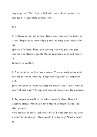 inappropriate. Therefore, a lack of cross-cultural sensitivity
may lead to inaccurate conclusions.
212
7. Criticize ideas, not people. Keep your focus on the issue or
issues. Begin by acknowledging and showing your respect for
the
opinion of others. Then, you can explain why you disagree.
Insulting or blaming people blocks communication and results
in
destructive conflict.
8. Ask questions rather than assume. You can only guess what
another person is thinking. Keep checking your assumptions
with
questions such as "Can you help me understand?" and "Why do
you feel that way?" Accept and respect corrections from others.
9. Try to put yourself in the other person's place. Bernard
Guerney states: "Once you have placed yourself 'inside' the
other person,
walk around' in there. Ask yourself: If I were this person, what
would I be thinking?... How would I be feeling? What would I
be
 