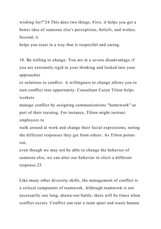 wishing for?"24 This does two things. First, it helps you get a
better idea of someone else's perceptions, beliefs, and wishes.
Second, it
helps you react in a way that is respectful and caring.
10. Be willing to change. You are at a severe disadvantage if
you are extremely rigid in your thinking and locked into your
approaches
or solutions to conflict. A willingness to change allows you to
turn conflict into opportunity. Consultant Caryn Tilton helps
workers
manage conflict by assigning communications "homework" as
part of their training. For instance, Tilton might instruct
employees to
walk around at work and change their facial expressions, noting
the different responses they get from others. As Tilton points
out,
even though we may not be able to change the behavior of
someone else, we can alter our behavior to elicit a different
response.25
Like many other diversity skills, the management of conflict is
a critical component of teamwork. Although teamwork is not
necessarily one long, drawn-out battle, there will be times when
conflict occurs. Conflict can tear a team apart and waste human
 