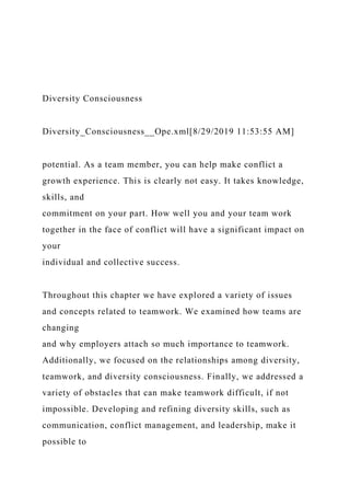 Diversity Consciousness
Diversity_Consciousness__Ope.xml[8/29/2019 11:53:55 AM]
potential. As a team member, you can help make conflict a
growth experience. This is clearly not easy. It takes knowledge,
skills, and
commitment on your part. How well you and your team work
together in the face of conflict will have a significant impact on
your
individual and collective success.
Throughout this chapter we have explored a variety of issues
and concepts related to teamwork. We examined how teams are
changing
and why employers attach so much importance to teamwork.
Additionally, we focused on the relationships among diversity,
teamwork, and diversity consciousness. Finally, we addressed a
variety of obstacles that can make teamwork difficult, if not
impossible. Developing and refining diversity skills, such as
communication, conflict management, and leadership, make it
possible to
 