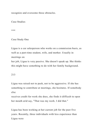 recognize and overcome these obstacles.
Case Studies
***
Case Study One
Ligua is a car salesperson who works on a commission basis, as
well as a part-time student, wife, and mother. Usually in
meetings on
her job, Ligua is very passive. She doesn't speak up. She thinks
this might have something to do with her family background.
213
Ligua was raised not to push, not to be aggressive. If she has
something to contribute at meetings, she hesitates. If somebody
else
receives credit for work she does, she finds it difficult to open
her mouth arid say, "That was my work. I did that."
Ligua has been working at her current job for the past five
years. Recently, three individuals with less experience than
Ligua were
 
