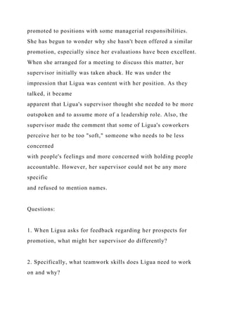 promoted to positions with some managerial responsibilities.
She has begun to wonder why she hasn't been offered a similar
promotion, especially since her evaluations have been excellent.
When she arranged for a meeting to discuss this matter, her
supervisor initially was taken aback. He was under the
impression that Ligua was content with her position. As they
talked, it became
apparent that Ligua's supervisor thought she needed to be more
outspoken and to assume more of a leadership role. Also, the
supervisor made the comment that some of Ligua's coworkers
perceive her to be too "soft," someone who needs to be less
concerned
with people's feelings and more concerned with holding people
accountable. However, her supervisor could not be any more
specific
and refused to mention names.
Questions:
1. When Ligua asks for feedback regarding her prospects for
promotion, what might her supervisor do differently?
2. Specifically, what teamwork skills does Ligua need to work
on and why?
 