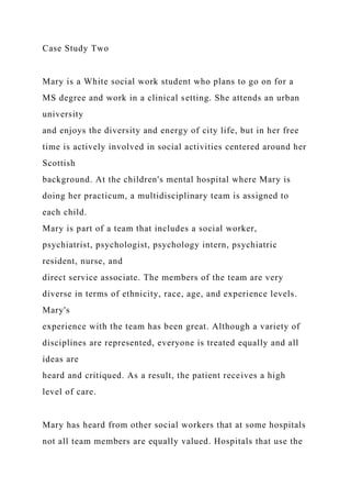 Case Study Two
Mary is a White social work student who plans to go on for a
MS degree and work in a clinical setting. She attends an urban
university
and enjoys the diversity and energy of city life, but in her free
time is actively involved in social activities centered around her
Scottish
background. At the children's mental hospital where Mary is
doing her practicum, a multidisciplinary team is assigned to
each child.
Mary is part of a team that includes a social worker,
psychiatrist, psychologist, psychology intern, psychiatric
resident, nurse, and
direct service associate. The members of the team are very
diverse in terms of ethnicity, race, age, and experience levels.
Mary's
experience with the team has been great. Although a variety of
disciplines are represented, everyone is treated equally and all
ideas are
heard and critiqued. As a result, the patient receives a high
level of care.
Mary has heard from other social workers that at some hospitals
not all team members are equally valued. Hospitals that use the
 