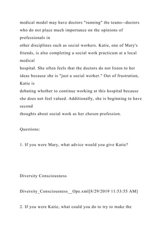 medical model may have doctors "running" the teams--doctors
who do not place much importance on the opinions of
professionals in
other disciplines such as social workers. Katie, one of Mary's
friends, is also completing a social work practicum at a local
medical
hospital. She often feels that the doctors do not listen to her
ideas because she is "just a social worker." Out of frustration,
Katie is
debating whether to continue working at this hospital because
she does not feel valued. Additionally, she is beginning to have
second
thoughts about social work as her chosen profession.
Questions:
1. If you were Mary, what advice would you give Katie?
Diversity Consciousness
Diversity_Consciousness__Ope.xml[8/29/2019 11:53:55 AM]
2. If you were Katie, what could you do to try to make the
 