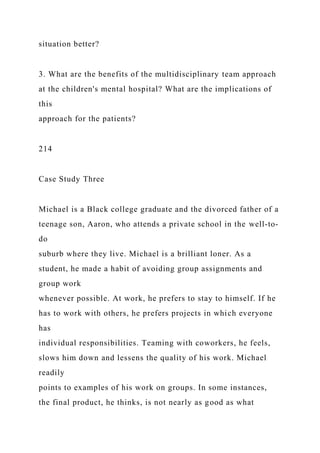 situation better?
3. What are the benefits of the multidisciplinary team approach
at the children's mental hospital? What are the implications of
this
approach for the patients?
214
Case Study Three
Michael is a Black college graduate and the divorced father of a
teenage son, Aaron, who attends a private school in the well-to-
do
suburb where they live. Michael is a brilliant loner. As a
student, he made a habit of avoiding group assignments and
group work
whenever possible. At work, he prefers to stay to himself. If he
has to work with others, he prefers projects in which everyone
has
individual responsibilities. Teaming with coworkers, he feels,
slows him down and lessens the quality of his work. Michael
readily
points to examples of his work on groups. In some instances,
the final product, he thinks, is not nearly as good as what
 