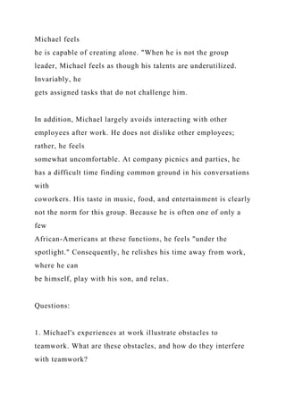 Michael feels
he is capable of creating alone. "When he is not the group
leader, Michael feels as though his talents are underutilized.
Invariably, he
gets assigned tasks that do not challenge him.
In addition, Michael largely avoids interacting with other
employees after work. He does not dislike other employees;
rather, he feels
somewhat uncomfortable. At company picnics and parties, he
has a difficult time finding common ground in his conversations
with
coworkers. His taste in music, food, and entertainment is clearly
not the norm for this group. Because he is often one of only a
few
African-Americans at these functions, he feels "under the
spotlight." Consequently, he relishes his time away from work,
where he can
be himself, play with his son, and relax.
Questions:
1. Michael's experiences at work illustrate obstacles to
teamwork. What are these obstacles, and how do they interfere
with teamwork?
 