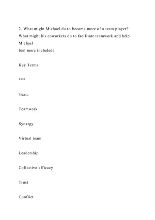 2. What might Michael do to become more of a team player?
What might his coworkers do to facilitate teamwork and help
Michael
feel more included?
Key Terms
***
Team
Teamwork.
Synergy
Virtual team
Leadership
Collective efficacy
Trust
Conflict
 