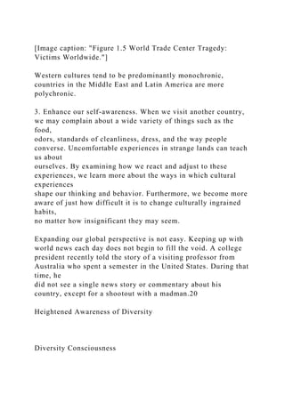 [Image caption: "Figure 1.5 World Trade Center Tragedy:
Victims Worldwide."]
Western cultures tend to be predominantly monochronic,
countries in the Middle East and Latin America are more
polychronic.
3. Enhance our self-awareness. When we visit another country,
we may complain about a wide variety of things such as the
food,
odors, standards of cleanliness, dress, and the way people
converse. Uncomfortable experiences in strange lands can teach
us about
ourselves. By examining how we react and adjust to these
experiences, we learn more about the ways in which cultural
experiences
shape our thinking and behavior. Furthermore, we become more
aware of just how difficult it is to change culturally ingrained
habits,
no matter how insignificant they may seem.
Expanding our global perspective is not easy. Keeping up with
world news each day does not begin to fill the void. A college
president recently told the story of a visiting professor from
Australia who spent a semester in the United States. During that
time, he
did not see a single news story or commentary about his
country, except for a shootout with a madman.20
Heightened Awareness of Diversity
Diversity Consciousness
 