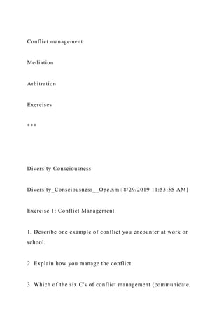 Conflict management
Mediation
Arbitration
Exercises
***
Diversity Consciousness
Diversity_Consciousness__Ope.xml[8/29/2019 11:53:55 AM]
Exercise 1: Conflict Management
1. Describe one example of conflict you encounter at work or
school.
2. Explain how you manage the conflict.
3. Which of the six C's of conflict management (communicate,
 