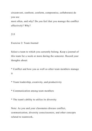 circumvent, confront, conform, compromise, collaborate) do
you use
most often, and why? Do you feel that you manage the conflict
effectively? Why?
215
Exercise 2: Team Journal
Select a team to which you currently belong. Keep a journal of
this team for a week or more during the semester. Record your
thoughts about:
* Conflict and how you as well as other team members manage
it
* Team leadership, creativity, and productivity
* Communication among team members
* The team's ability to utilize its diversity
Note: As you and your classmates discuss conflict,
communication, diversity consciousness, and other concepts
related to teamwork,
 