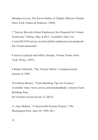 6Stephen Covey, The Seven Habits of 'Highly Effective People
(New York: Simon & Schuster, 1989).
7 "Survey Reveals Global Employees Not Prepared for Virtual
Teamwork." Online, May 4,2012. Available: http://rw-
3.com/2012/05/survey-reveals-global-employees-not-prepared-
for-virtual-teamwork/.
8 Jessica Lipnack and Jeffrey Stamps, Virtual Teams (New
York: Wiley, 1997).
9 Robert Mitchell, "The Virtual Office," Computerworld,
January 8, 2007.
10 Colleen Hacker, "Team-Building Tips for Coaches."
Available: http://www.active.com/mindandbody/ articles/Team-
Building-Tips-
for-Coaches (accessed Jan. 8, 2013).
11 Amy Shipley, "A Successful Science Project," The
Washington Post, June 29, 1999, D1+.
12
 
