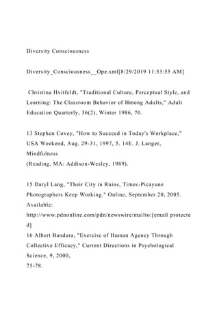Diversity Consciousness
Diversity_Consciousness__Ope.xml[8/29/2019 11:53:55 AM]
Christina Hvitfeldt, "Traditional Culture, Perceptual Style, and
Learning: The Classroom Behavior of Hmong Adults," Adult
Education Quarterly, 36(2), Winter 1986, 70.
13 Stephen Covey, "How to Succeed in Today's Workplace,"
USA Weekend, Aug. 29-31, 1997, 5. 14E. J. Langer,
Mindfulness
(Reading, MA: Addison-Wesley, 1989).
15 Daryl Lang, "Their City in Ruins, Times-Picayune
Photographers Keep Working." Online, September 20, 2005.
Available:
http://www.pdnonline.eom/pdn/newswire/mailto:[email protecte
d]
16 Albert Bandura, "Exercise of Human Agency Through
Collective Efficacy," Current Directions in Psychological
Science, 9, 2000,
75-78.
 