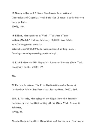17 Nancy Adler and Allison Gundersen, International
Dimensions of Organizational Behavior (Boston: South-Western
College Pub.,
2007), 140 .
18 Editor, Management at Work, "Tuckman'sTeam-
buildingModel." Online, February 12,2008. Available:
http://management.atwork-
network.com/2008/02/12/tuckmans-team-building-model-
forming-storming-norming-performing/.
19 Rick Pitino and Bill Reynolds, Learn to Succeed (New York:
Broadway Books, 2000), 39.
216
20 Patrick Lencioni, The Five Dysfunctions of a Team: A
Leadership Fable (San Francisco: Jossey-Bass, 2002), 195.
21R. T. Pascale, Managing on the Edge: How the Smartest
Companies Use Conflict to Stay Ahead (New York: Simon &
Schuster,
1990), 26.
22John Burton, Conflict: Resolution and Prevention (New York:
 
