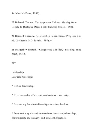 St. Martin's Press, 1990).
23 Deborah Tannen, The Argument Culture: Moving from
Debate to Dialogue (New York: Random House, 1998).
24 Bernard Guerney, Relationship Enhancement Program, 2nd
ed. (Bethesda, MD: Ideals, 1997), 4.
25 Margery Weinstein, "Conquering Conflict," Training, June
2007, 56-57.
217
Leadership
Learning Outcomes
* Define leadership.
* Give examples of diversity-conscious leadership.
* Discuss myths about diversity-conscious leaders.
* Point out why diversity-conscious leaders need to adapt,
communicate inclusively, and assess themselves.
 