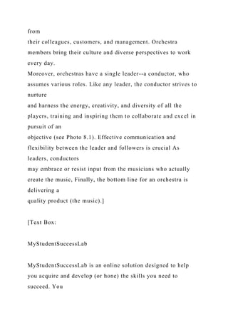 from
their colleagues, customers, and management. Orchestra
members bring their culture and diverse perspectives to work
every day.
Moreover, orchestras have a single leader--a conductor, who
assumes various roles. Like any leader, the conductor strives to
nurture
and harness the energy, creativity, and diversity of all the
players, training and inspiring them to collaborate and excel in
pursuit of an
objective (see Photo 8.1). Effective communication and
flexibility between the leader and followers is crucial As
leaders, conductors
may embrace or resist input from the musicians who actually
create the music, Finally, the bottom line for an orchestra is
delivering a
quality product (the music).]
[Text Box:
MyStudentSuccessLab
MyStudentSuccessLab is an online solution designed to help
you acquire and develop (or hone) the skills you need to
succeed. You
 