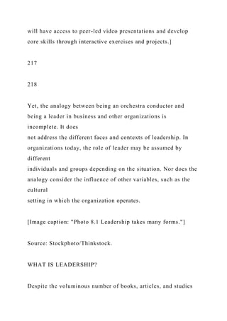 will have access to peer-led video presentations and develop
core skills through interactive exercises and projects.]
217
218
Yet, the analogy between being an orchestra conductor and
being a leader in business and other organizations is
incomplete. It does
not address the different faces and contexts of leadership. In
organizations today, the role of leader may be assumed by
different
individuals and groups depending on the situation. Nor does the
analogy consider the influence of other variables, such as the
cultural
setting in which the organization operates.
[Image caption: "Photo 8.1 Leadership takes many forms."]
Source: Stockphoto/Thinkstock.
WHAT IS LEADERSHIP?
Despite the voluminous number of books, articles, and studies
 