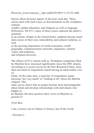 Diversity_Consciousness__Ope.xml[8/29/2019 11:53:55 AM]
Stories about diversity appear in the news each day. These
stories deal with such issues as discrimination in the workplace,
cultural
conflict, global education, and religious as well as language
differences. On 9/11, many of these issues captured the public's
attention
in an instant. People in the United States suddenly became much
more aware of their own vulnerability and cultural isolation, as
well
as the growing importance of world economies, world
geography, communications networks, migration, cultural
values and traditions,
and religious diversity.
The effects of 9/11 remain with us. Workplace complaints filed
by Muslims have increased significantly since the 2001 attacks.
According to a recent survey by the Pew Research Center, more
than one-third of respondents report having an unfavorable view
of
Islam. At the same time, a majority of respondents report
knowing "not very much" or "nothing at all" about the Muslim
religion. This
same survey shows that as people become more knowledgeable
about Islam and develop relationships with individuals who
happen to
be Muslim, the more positive their views of Muslims in
general.21
[Text Box:
I am a citizen, not of Athens or Greece, but of the world.
--Socrates.]
 