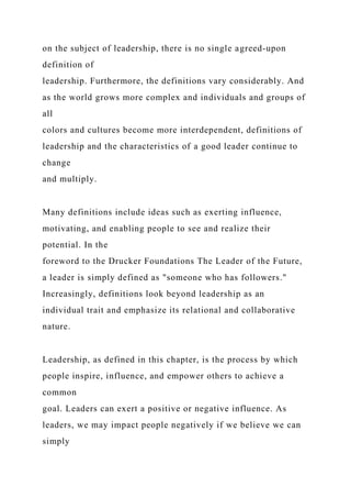 on the subject of leadership, there is no single agreed-upon
definition of
leadership. Furthermore, the definitions vary considerably. And
as the world grows more complex and individuals and groups of
all
colors and cultures become more interdependent, definitions of
leadership and the characteristics of a good leader continue to
change
and multiply.
Many definitions include ideas such as exerting influence,
motivating, and enabling people to see and realize their
potential. In the
foreword to the Drucker Foundations The Leader of the Future,
a leader is simply defined as "someone who has followers."
Increasingly, definitions look beyond leadership as an
individual trait and emphasize its relational and collaborative
nature.
Leadership, as defined in this chapter, is the process by which
people inspire, influence, and empower others to achieve a
common
goal. Leaders can exert a positive or negative influence. As
leaders, we may impact people negatively if we believe we can
simply
 
