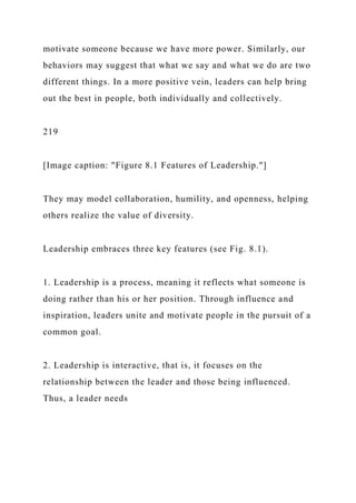 motivate someone because we have more power. Similarly, our
behaviors may suggest that what we say and what we do are two
different things. In a more positive vein, leaders can help bring
out the best in people, both individually and collectively.
219
[Image caption: "Figure 8.1 Features of Leadership."]
They may model collaboration, humility, and openness, helping
others realize the value of diversity.
Leadership embraces three key features (see Fig. 8.1).
1. Leadership is a process, meaning it reflects what someone is
doing rather than his or her position. Through influence and
inspiration, leaders unite and motivate people in the pursuit of a
common goal.
2. Leadership is interactive, that is, it focuses on the
relationship between the leader and those being influenced.
Thus, a leader needs
 