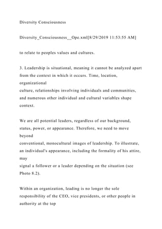 Diversity Consciousness
Diversity_Consciousness__Ope.xml[8/29/2019 11:53:55 AM]
to relate to peoples values and cultures.
3. Leadership is situational, meaning it cannot be analyzed apart
from the context in which it occurs. Time, location,
organizational
culture, relationships involving individuals and communities,
and numerous other individual and cultural variables shape
context.
We are all potential leaders, regardless of our background,
status, power, or appearance. Therefore, we need to move
beyond
conventional, monocultural images of leadership. To illustrate,
an individual's appearance, including the formality of his attire,
may
signal a follower or a leader depending on the situation (see
Photo 8.2).
Within an organization, leading is no longer the sole
responsibility of the CEO, vice presidents, or other people in
authority at the top
 