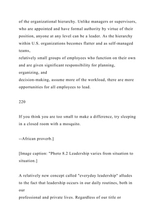 of the organizational hierarchy. Unlike managers or supervisors,
who are appointed and have formal authority by virtue of their
position, anyone at any level can be a leader. As the hierarchy
within U.S. organizations becomes flatter and as self-managed
teams,
relatively small groups of employees who function on their own
and are given significant responsibility for planning,
organizing, and
decision-making, assume more of the workload, there are more
opportunities for all employees to lead.
220
If you think you are too small to make a difference, try sleeping
in a closed room with a mosquito.
--African proverb.]
[Image caption: "Photo 8.2 Leadership varies from situation to
situation.]
A relatively new concept called "everyday leadership" alludes
to the fact that leadership occurs in our daily routines, both in
our
professional and private lives. Regardless of our title or
 