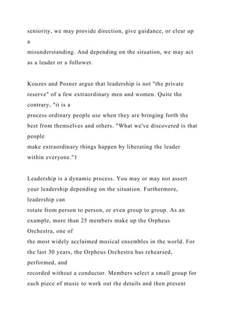 seniority, we may provide direction, give guidance, or clear up
a
misunderstanding. And depending on the situation, we may act
as a leader or a follower.
Kouzes and Posner argue that leadership is not "the private
reserve" of a few extraordinary men and women. Quite the
contrary, "it is a
process ordinary people use when they are bringing forth the
best from themselves and others. "What we've discovered is that
people
make extraordinary things happen by liberating the leader
within everyone."1
Leadership is a dynamic process. You may or may not assert
your leadership depending on the situation. Furthermore,
leadership can
rotate from person to person, or even group to group. As an
example, more than 25 members make up the Orpheus
Orchestra, one of
the most widely acclaimed musical ensembles in the world. For
the last 30 years, the Orpheus Orchestra has rehearsed,
performed, and
recorded without a conductor. Members select a small group for
each piece of music to work out the details and then present
 