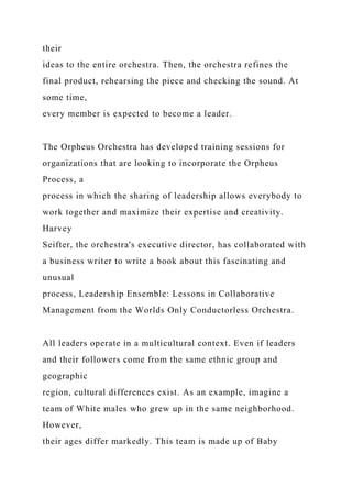 their
ideas to the entire orchestra. Then, the orchestra refines the
final product, rehearsing the piece and checking the sound. At
some time,
every member is expected to become a leader.
The Orpheus Orchestra has developed training sessions for
organizations that are looking to incorporate the Orpheus
Process, a
process in which the sharing of leadership allows everybody to
work together and maximize their expertise and creativity.
Harvey
Seifter, the orchestra's executive director, has collaborated with
a business writer to write a book about this fascinating and
unusual
process, Leadership Ensemble: Lessons in Collaborative
Management from the Worlds Only Conductorless Orchestra.
All leaders operate in a multicultural context. Even if leaders
and their followers come from the same ethnic group and
geographic
region, cultural differences exist. As an example, imagine a
team of White males who grew up in the same neighborhood.
However,
their ages differ markedly. This team is made up of Baby
 