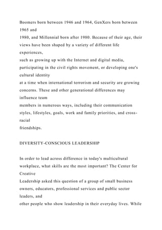 Boomers born between 1946 and 1964, GenXers born between
1965 and
1980, and Millennial born after 1980. Because of their age, their
views have been shaped by a variety of different life
experiences,
such as growing up with the Internet and digital media,
participating in the civil rights movement, or developing one's
cultural identity
at a time when international terrorism and security are growing
concerns. These and other generational differences may
influence team
members in numerous ways, including their communication
styles, lifestyles, goals, work and family priorities, and cross-
racial
friendships.
DIVERSITY-CONSCIOUS LEADERSHIP
In order to lead across difference in today's multicultural
workplace, what skills are the most important? The Center for
Creative
Leadership asked this question of a group of small business
owners, educators, professional services and public sector
leaders, and
other people who show leadership in their everyday lives. While
 