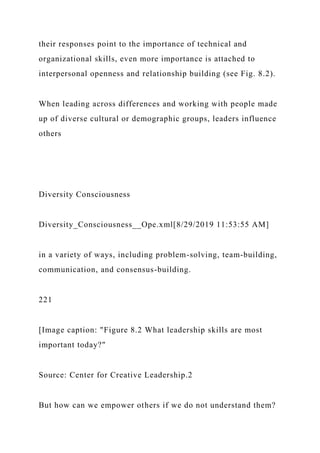 their responses point to the importance of technical and
organizational skills, even more importance is attached to
interpersonal openness and relationship building (see Fig. 8.2).
When leading across differences and working with people made
up of diverse cultural or demographic groups, leaders influence
others
Diversity Consciousness
Diversity_Consciousness__Ope.xml[8/29/2019 11:53:55 AM]
in a variety of ways, including problem-solving, team-building,
communication, and consensus-building.
221
[Image caption: "Figure 8.2 What leadership skills are most
important today?"
Source: Center for Creative Leadership.2
But how can we empower others if we do not understand them?
 